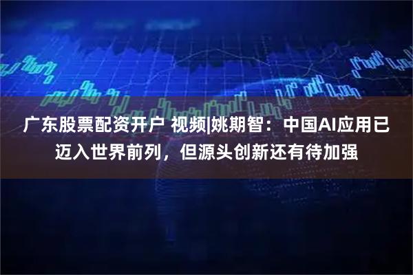 广东股票配资开户 视频|姚期智：中国AI应用已迈入世界前列，但源头创新还有待加强