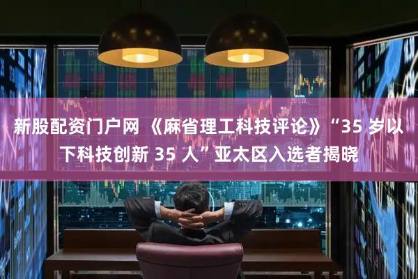 新股配资门户网 《麻省理工科技评论》“35 岁以下科技创新 35 人”亚太区入选者揭晓
