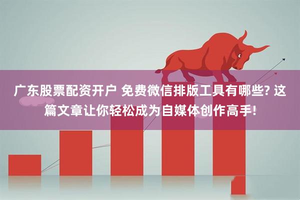 广东股票配资开户 免费微信排版工具有哪些? 这篇文章让你轻松成为自媒体创作高手!