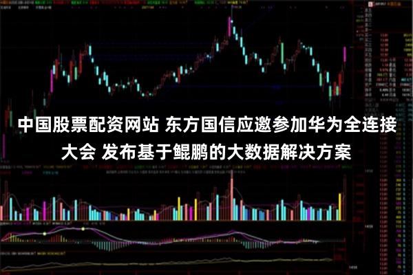 中国股票配资网站 东方国信应邀参加华为全连接大会 发布基于鲲鹏的大数据解决方案