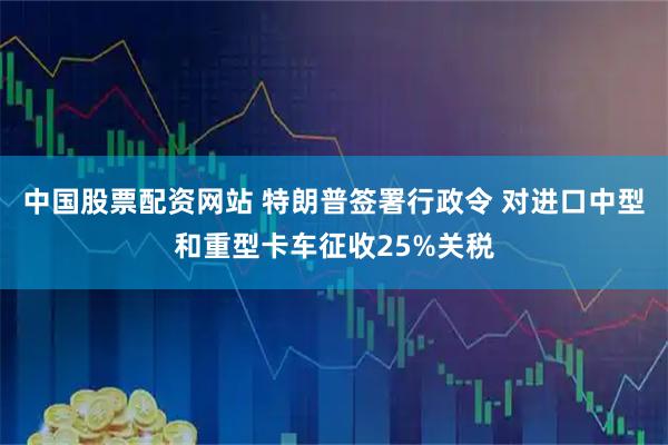 中国股票配资网站 特朗普签署行政令 对进口中型和重型卡车征收25%关税