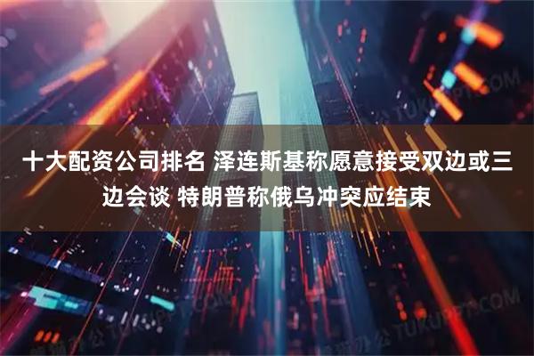 十大配资公司排名 泽连斯基称愿意接受双边或三边会谈 特朗普称俄乌冲突应结束