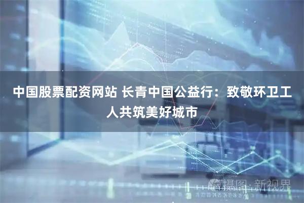 中国股票配资网站 长青中国公益行：致敬环卫工人共筑美好城市