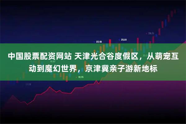中国股票配资网站 天津光合谷度假区，从萌宠互动到魔幻世界，京津冀亲子游新地标
