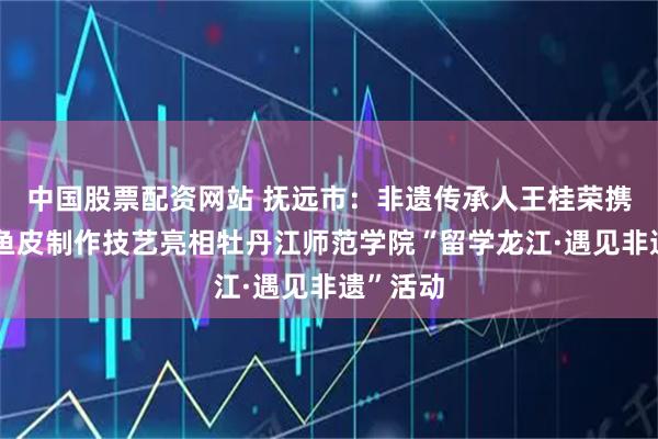 中国股票配资网站 抚远市:非遗传承人王桂荣携赫哲族鱼皮制作技艺亮相牡丹江师范学院“留学龙江·遇见非遗”活动