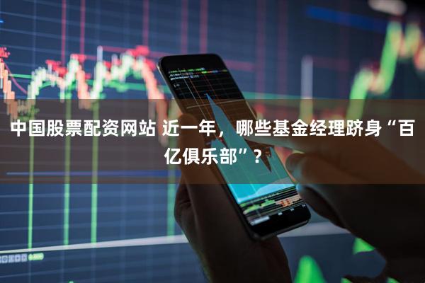 中国股票配资网站 近一年，哪些基金经理跻身“百亿俱乐部”？