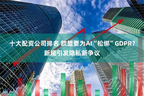 十大配资公司排名 欧盟要为AI“松绑”GDPR？新规引发隐私新争议