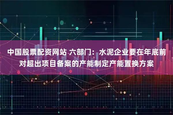 中国股票配资网站 六部门：水泥企业要在年底前对超出项目备案的产能制定产能置换方案