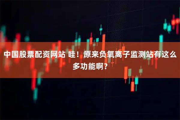 中国股票配资网站 哇！原来负氧离子监测站有这么多功能啊？