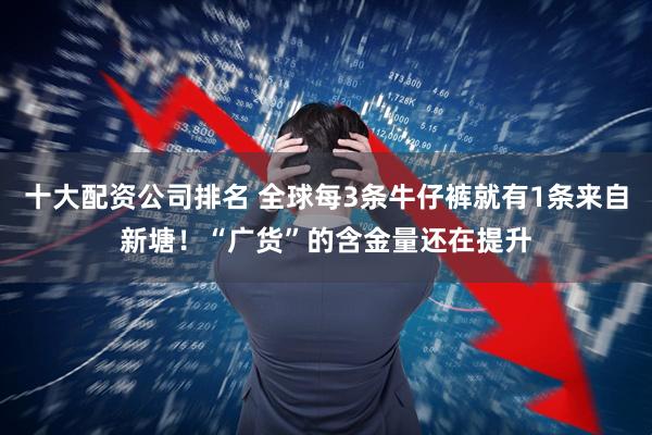 十大配资公司排名 全球每3条牛仔裤就有1条来自新塘！“广货”的含金量还在提升