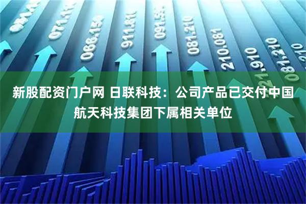 新股配资门户网 日联科技：公司产品已交付中国航天科技集团下属相关单位