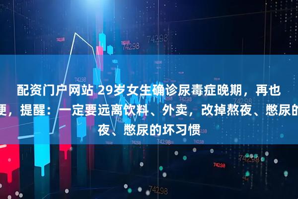 配资门户网站 29岁女生确诊尿毒症晚期，再也无法小便，提醒：一定要远离饮料、外卖，改掉熬夜、憋尿的坏习惯