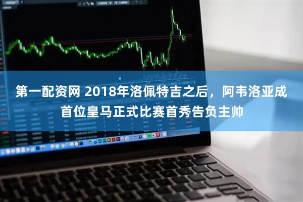 第一配资网 2018年洛佩特吉之后，阿韦洛亚成首位皇马正式比赛首秀告负主帅