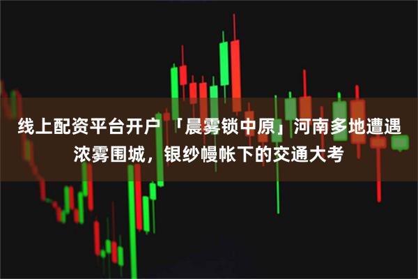 线上配资平台开户 「晨雾锁中原」河南多地遭遇浓雾围城,银纱幔帐下的交通大考