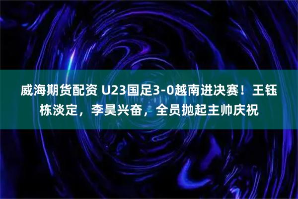 威海期货配资 U23国足3-0越南进决赛！王钰栋淡定，李昊兴奋，全员抛起主帅庆祝