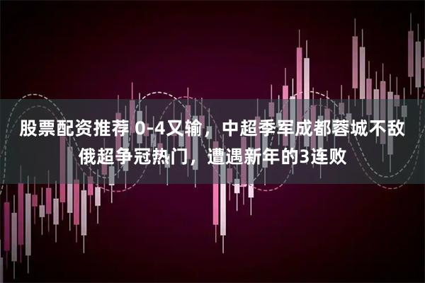 股票配资推荐 0-4又输，中超季军成都蓉城不敌俄超争冠热门，遭遇新年的3连败