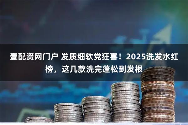 壹配资网门户 发质细软党狂喜！2025洗发水红榜，这几款洗完蓬松到发根