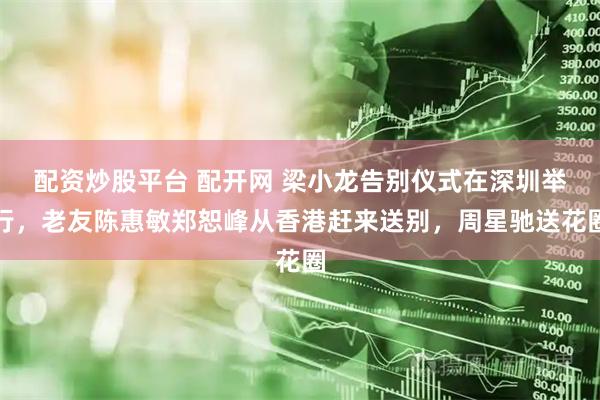 配资炒股平台 配开网 梁小龙告别仪式在深圳举行，老友陈惠敏郑恕峰从香港赶来送别，周星驰送花圈