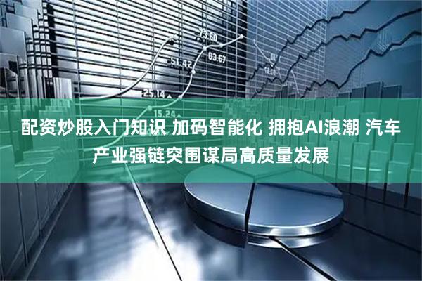 配资炒股入门知识 加码智能化 拥抱AI浪潮 汽车产业强链突围谋局高质量发展