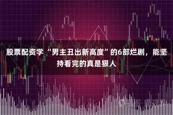 股票配资学 “男主丑出新高度”的6部烂剧，能坚持看完的真是狠人