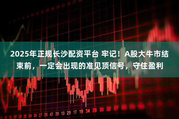 2025年正规长沙配资平台 牢记！A股大牛市结束前，一定会出现的准见顶信号，守住盈利