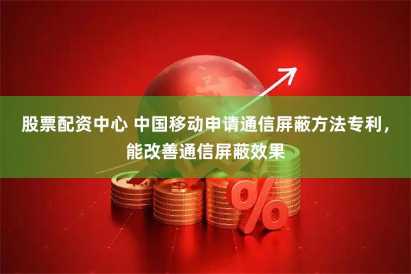 股票配资中心 中国移动申请通信屏蔽方法专利，能改善通信屏蔽效果