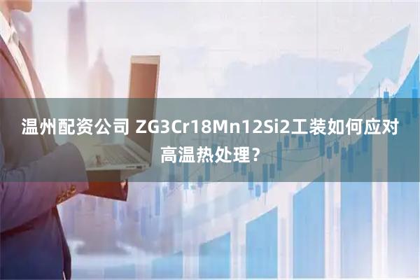 温州配资公司 ZG3Cr18Mn12Si2工装如何应对高温热处理？