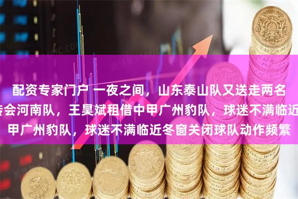 配资专家门户 一夜之间，山东泰山队又送走两名球员，阿布都·肉苏力转会河南队，王昊斌租借中甲广州豹队，球迷不满临近冬窗关闭球队动作频繁