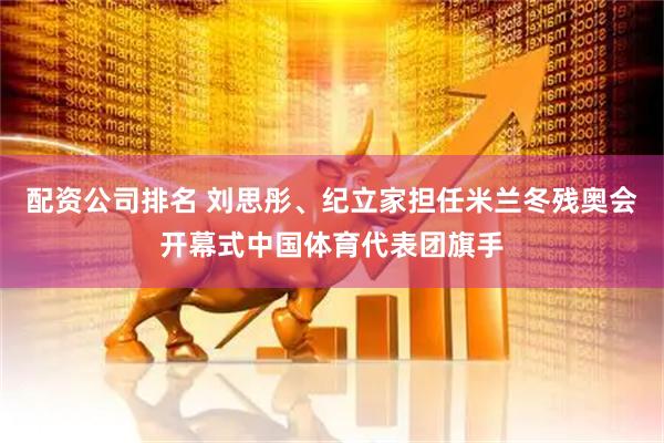 配资公司排名 刘思彤、纪立家担任米兰冬残奥会开幕式中国体育代表团旗手