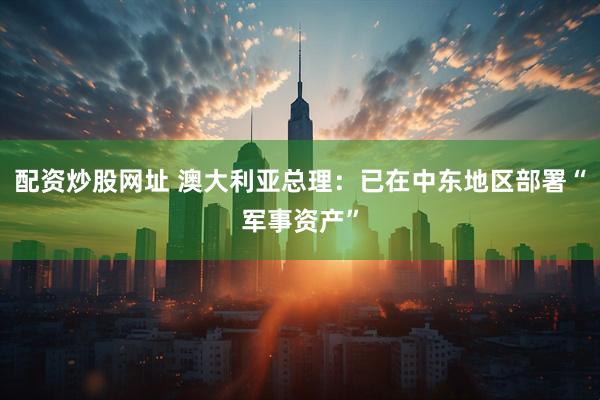 配资炒股网址 澳大利亚总理：已在中东地区部署“军事资产”