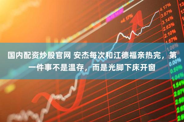 国内配资炒股官网 安杰每次和江德福亲热完,第一件事不是温存,而是光脚下床开窗