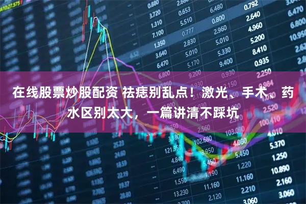 在线股票炒股配资 祛痣别乱点！激光、手术、药水区别太大，一篇讲清不踩坑