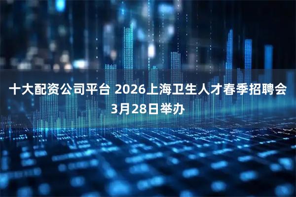 十大配资公司平台 2026上海卫生人才春季招聘会3月28日举办