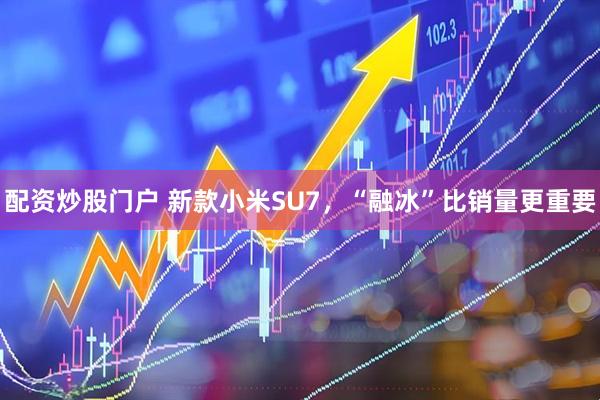 配资炒股门户 新款小米SU7,“融冰”比销量更重要