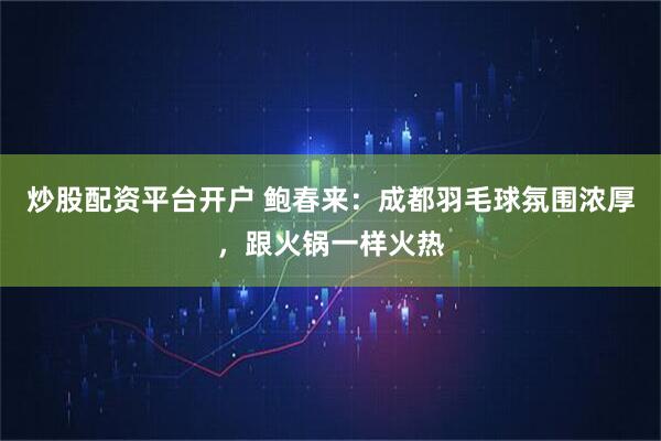 炒股配资平台开户 鲍春来:成都羽毛球氛围浓厚,跟火锅一样火热