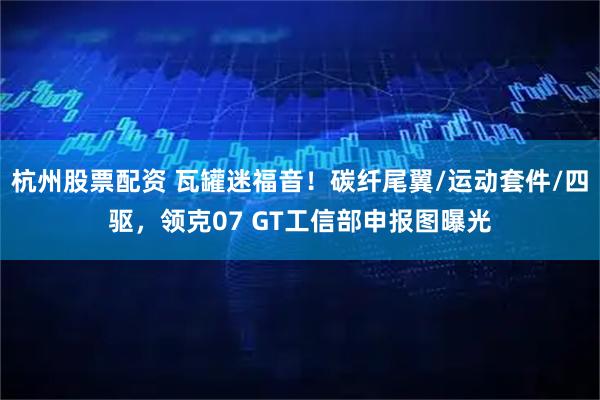 杭州股票配资 瓦罐迷福音！碳纤尾翼/运动套件/四驱，领克07 GT工信部申报图曝光