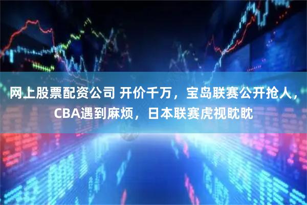 网上股票配资公司 开价千万,宝岛联赛公开抢人,CBA遇到麻烦,日本联赛虎视眈眈